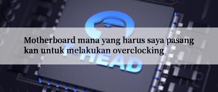 Motherboard mana yang harus saya pasangkan untuk melakukan overclocking