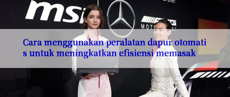 Cara menggunakan peralatan dapur otomatis untuk meningkatkan efisiensi memasak