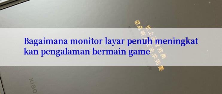 Bagaimana monitor layar penuh meningkatkan pengalaman bermain game