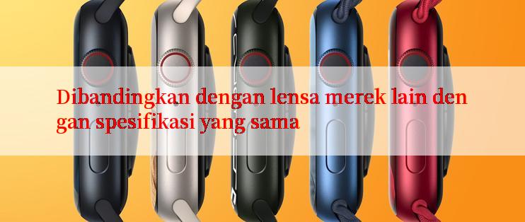 Dibandingkan dengan lensa merek lain dengan spesifikasi yang sama