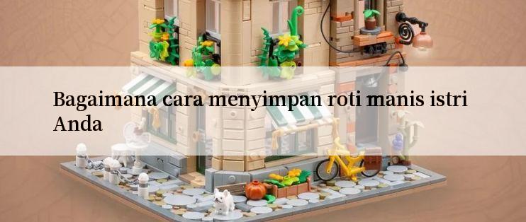 Bagaimana cara menyimpan roti manis istri Anda