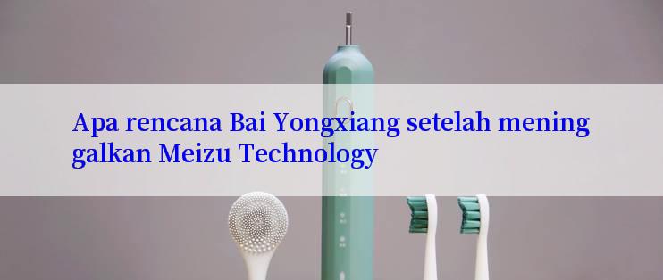 Apa rencana Bai Yongxiang setelah meninggalkan Meizu Technology