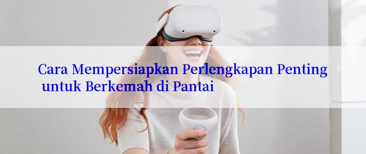 Cara Mempersiapkan Perlengkapan Penting untuk Berkemah di Pantai