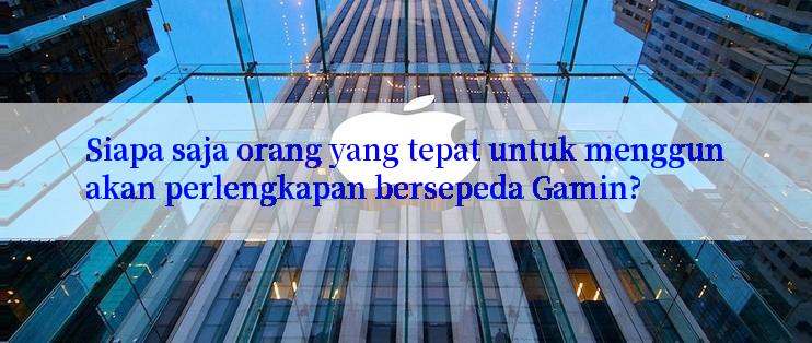 Siapa saja orang yang tepat untuk menggunakan perlengkapan bersepeda Gamin?