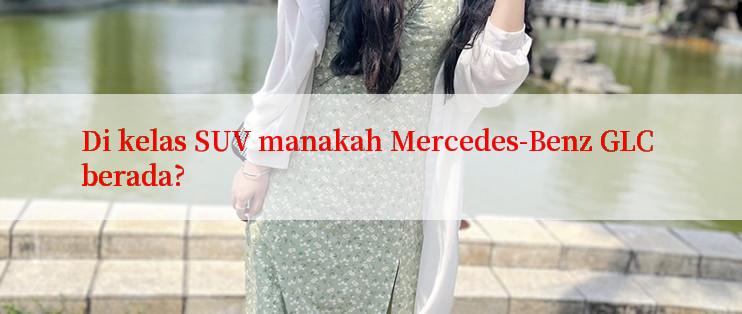 Di kelas SUV manakah Mercedes-Benz GLC berada?