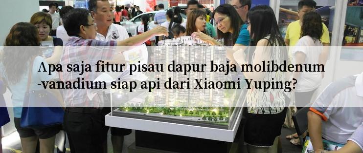 Apa saja fitur pisau dapur baja molibdenum-vanadium siap api dari Xiaomi Yuping?