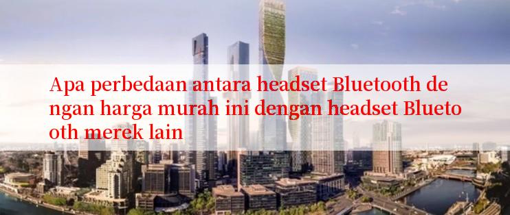 Apa perbedaan antara headset Bluetooth dengan harga murah ini dengan headset Bluetooth merek lain