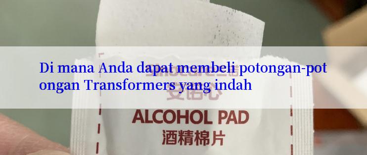 Di mana Anda dapat membeli potongan-potongan Transformers yang indah