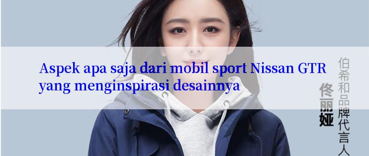 Aspek apa saja dari mobil sport Nissan GTR yang menginspirasi desainnya