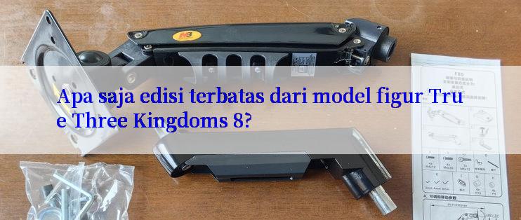 Apa saja edisi terbatas dari model figur True Three Kingdoms 8?