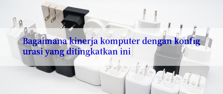 Bagaimana kinerja komputer dengan konfigurasi yang ditingkatkan ini