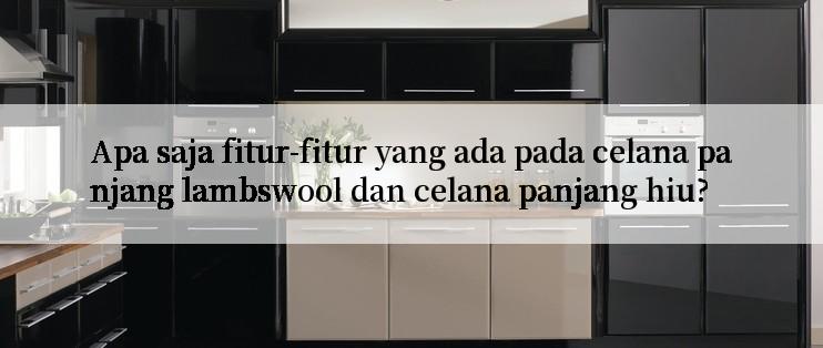 Apa saja fitur-fitur yang ada pada celana panjang lambswool dan celana panjang hiu?