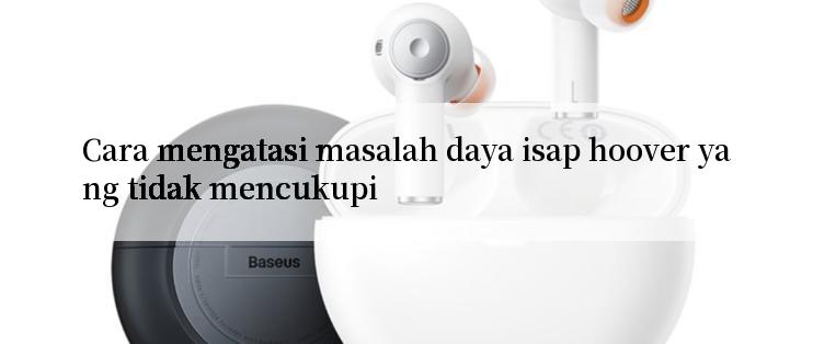 Cara mengatasi masalah daya isap hoover yang tidak mencukupi