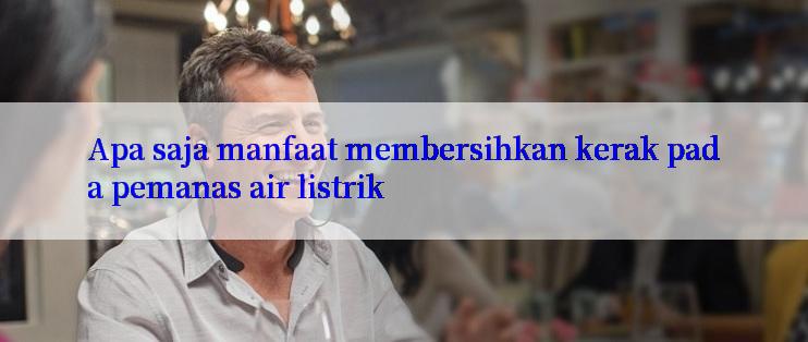 Apa saja manfaat membersihkan kerak pada pemanas air listrik