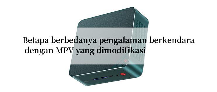 Betapa berbedanya pengalaman berkendara dengan MPV yang dimodifikasi