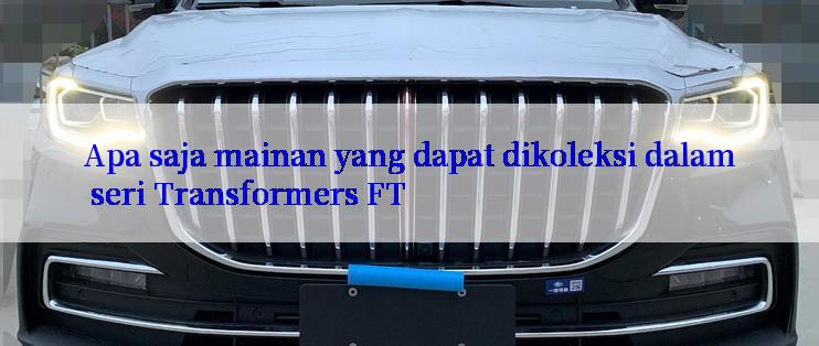 Apa saja mainan yang dapat dikoleksi dalam seri Transformers FT