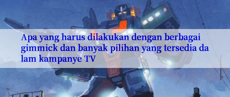 Apa yang harus dilakukan dengan berbagai gimmick dan banyak pilihan yang tersedia dalam kampanye TV