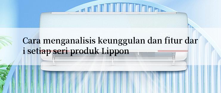 Cara menganalisis keunggulan dan fitur dari setiap seri produk Lippon