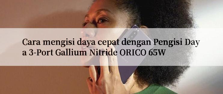 Cara mengisi daya cepat dengan Pengisi Daya 3-Port Gallium Nitride ORICO 65W