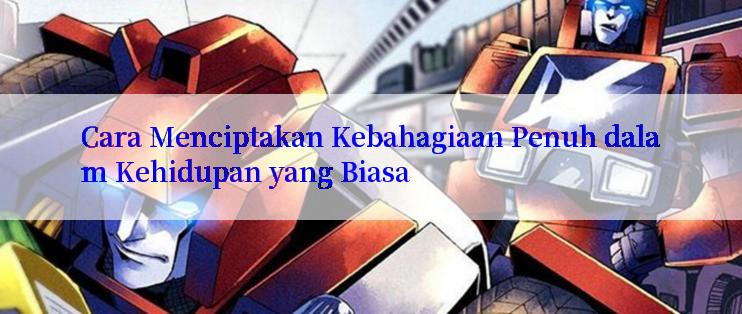 Cara Menciptakan Kebahagiaan Penuh dalam Kehidupan yang Biasa