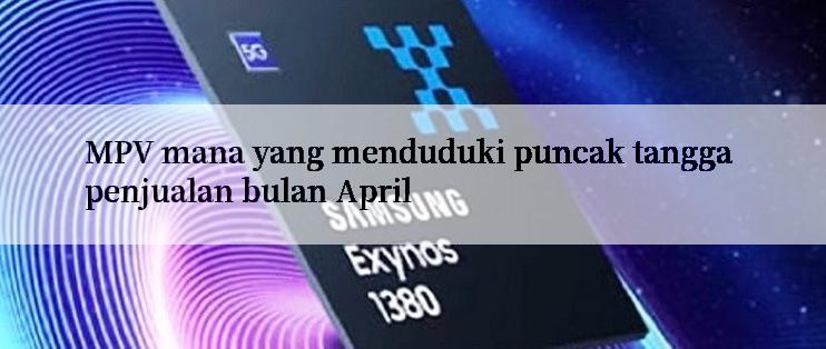 MPV mana yang menduduki puncak tangga penjualan bulan April