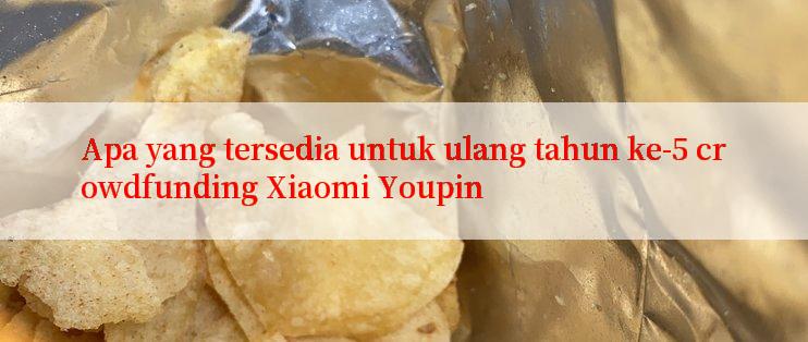 Apa yang tersedia untuk ulang tahun ke-5 crowdfunding Xiaomi Youpin