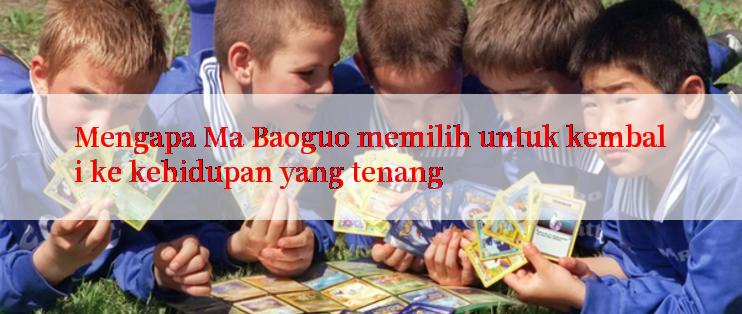 Mengapa Ma Baoguo memilih untuk kembali ke kehidupan yang tenang