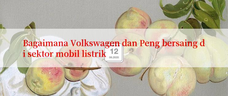 Bagaimana Volkswagen dan Peng bersaing di sektor mobil listrik