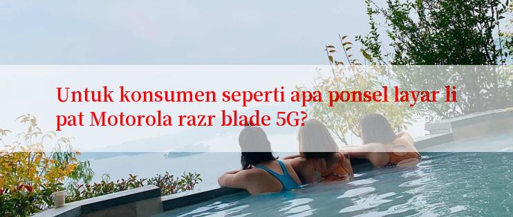 Untuk konsumen seperti apa ponsel layar lipat Motorola razr blade 5G?