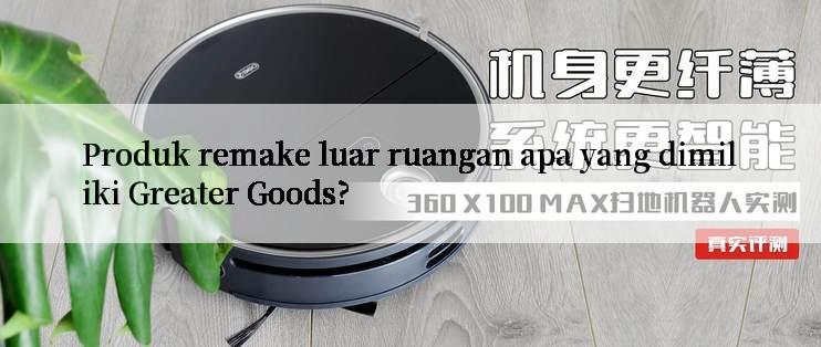 Produk remake luar ruangan apa yang dimiliki Greater Goods?