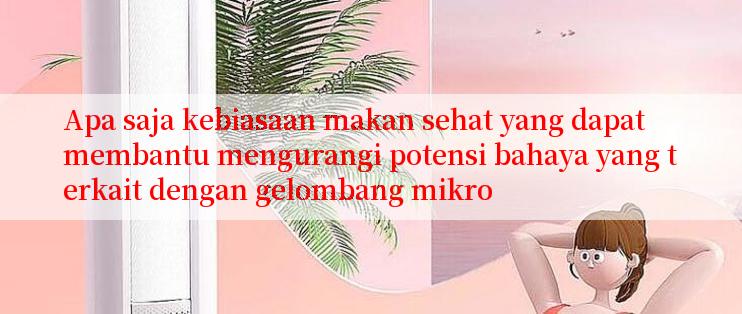 Apa saja kebiasaan makan sehat yang dapat membantu mengurangi potensi bahaya yang terkait dengan gelombang mikro