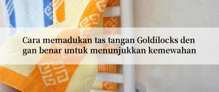 Cara memadukan tas tangan Goldilocks dengan benar untuk menunjukkan kemewahan