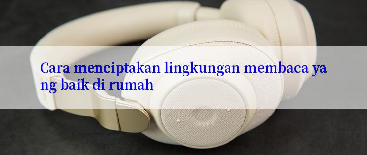 Cara menciptakan lingkungan membaca yang baik di rumah