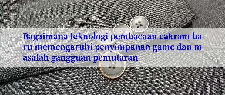 Bagaimana teknologi pembacaan cakram baru memengaruhi penyimpanan game dan masalah gangguan pemutaran