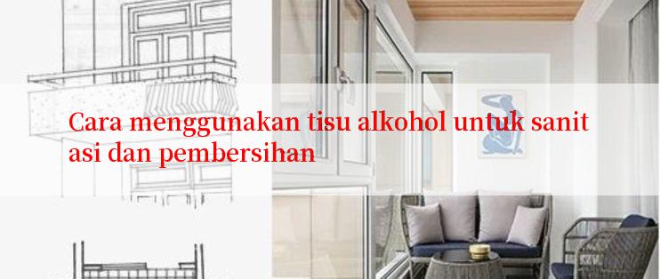 Cara menggunakan tisu alkohol untuk sanitasi dan pembersihan