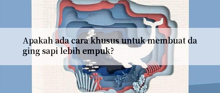 Apakah ada cara khusus untuk membuat daging sapi lebih empuk?