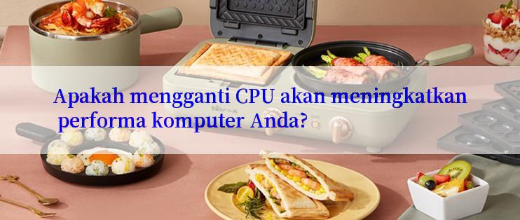 Apakah mengganti CPU akan meningkatkan performa komputer Anda?