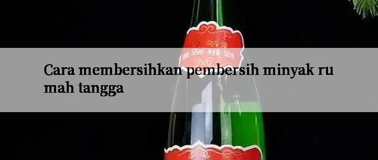 Cara membersihkan pembersih minyak rumah tangga