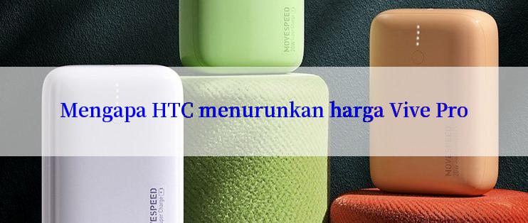 Mengapa HTC menurunkan harga Vive Pro