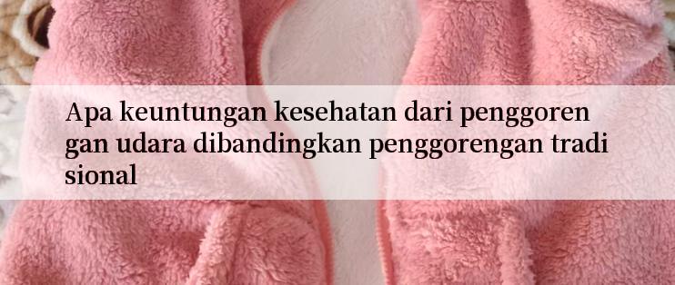 Apa keuntungan kesehatan dari penggorengan udara dibandingkan penggorengan tradisional