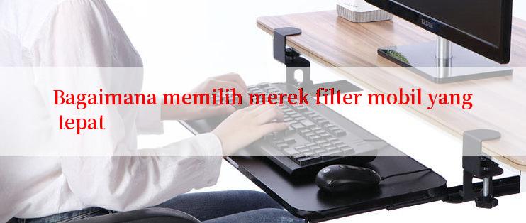 Bagaimana memilih merek filter mobil yang tepat