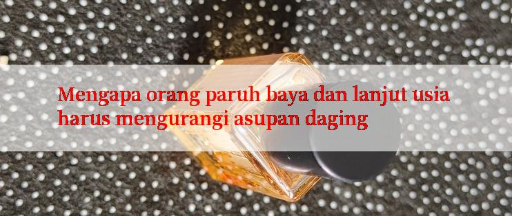 Mengapa orang paruh baya dan lanjut usia harus mengurangi asupan daging