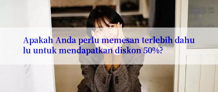 Apakah Anda perlu memesan terlebih dahulu untuk mendapatkan diskon 50%?