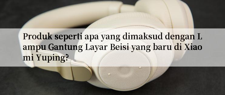 Produk seperti apa yang dimaksud dengan Lampu Gantung Layar Beisi yang baru di Xiaomi Yuping?