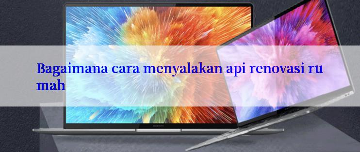 Bagaimana cara menyalakan api renovasi rumah