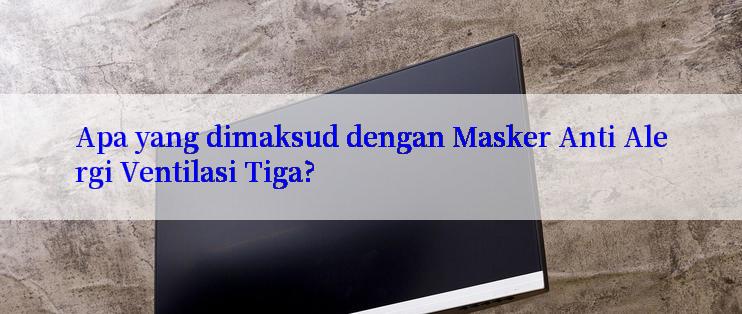 Apa yang dimaksud dengan Masker Anti Alergi Ventilasi Tiga?