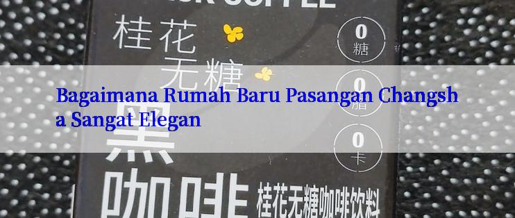 Bagaimana Rumah Baru Pasangan Changsha Sangat Elegan