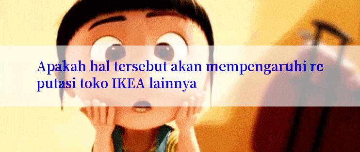 Apakah hal tersebut akan mempengaruhi reputasi toko IKEA lainnya