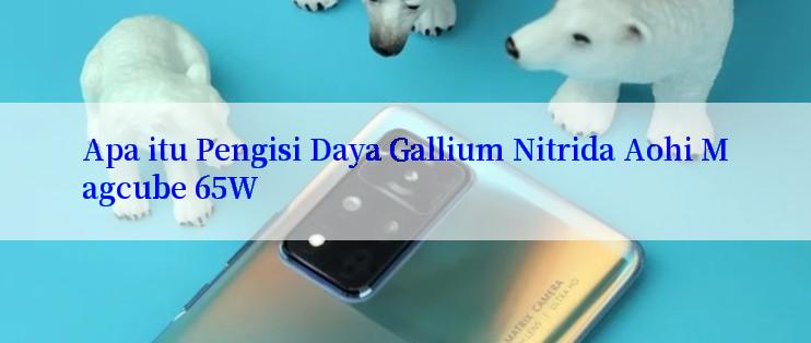 Apa itu Pengisi Daya Gallium Nitrida Aohi Magcube 65W