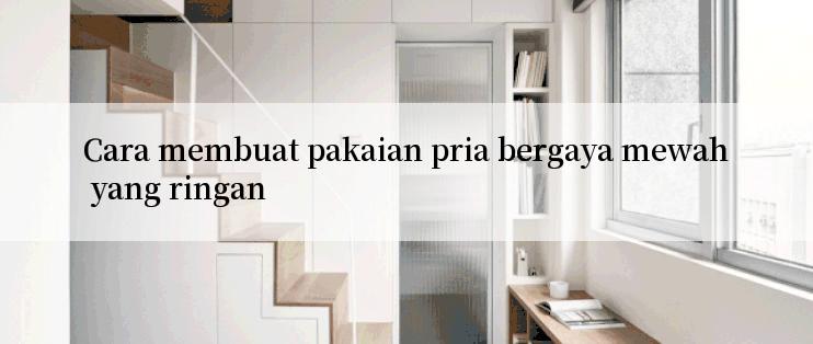 Cara membuat pakaian pria bergaya mewah yang ringan